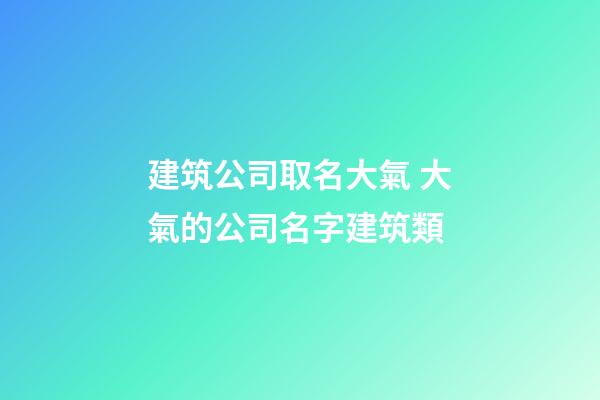 建筑公司取名大氣 大氣的公司名字建筑類